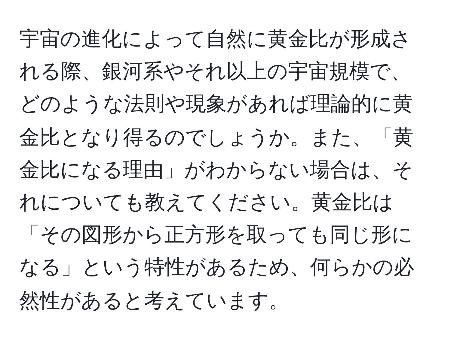 宇宙の進化によって自然に黄金比が形成される際、銀河系やそれ以上の宇宙規模で、どのような法則や現象があれば理論的に黄金比となり得るのでしょうか。また、「黄金比になる理由」がわからない場合は、それについても教えてください。黄金比は「その図形から正方形を取っても同じ形になる」という特性があるため、何らかの必然性があると考えています。