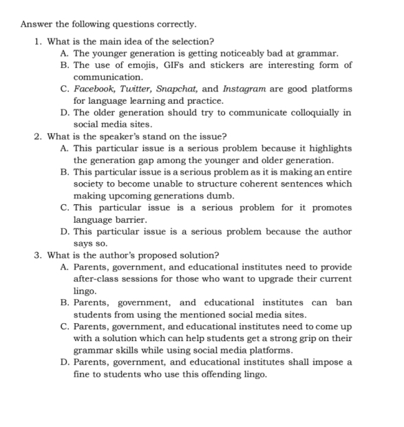 Answer the following questions correctly.
1. What is the main idea of the selection?
A. The younger generation is getting noticeably bad at grammar.
B. The use of emojis, GIFs and stickers are interesting form of
communication.
C. Facebook, Twitter, Snapchat, and Instagram are good platforms
for language learning and practice.
D. The older generation should try to communicate colloquially in
social media sites.
2. What is the speaker's stand on the issue?
A. This particular issue is a serious problem because it highlights
the generation gap among the younger and older generation.
B. This particular issue is a serious problem as it is making an entire
society to become unable to structure coherent sentences which
making upcoming generations dumb.
C. This particular issue is a serious problem for it promotes
language barrier.
D. This particular issue is a serious problem because the author
says so.
3. What is the author’s proposed solution?
A. Parents, government, and educational institutes need to provide
after-class sessions for those who want to upgrade their current
lingo.
B. Parents, government, and educational institutes can ban
students from using the mentioned social media sites.
C. Parents, government, and educational institutes need to come up
with a solution which can help students get a strong grip on their
grammar skills while using social media platforms.
D. Parents, government, and educational institutes shall impose a
fine to students who use this offending lingo.