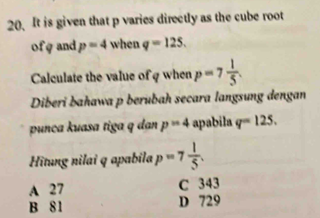 It is given that p varies directly as the cube root
ofg and p=4 when q=125. 
Calculate the value of q when p=7 1/5 . 
Diberi bahawa p berubah secara langsung dengan
punça kuasa tiga q dan p=4 apabila q=125. 
Hìtung nilai q apabila p=7 1/5 .
A 27 C 343
B 81 D 729