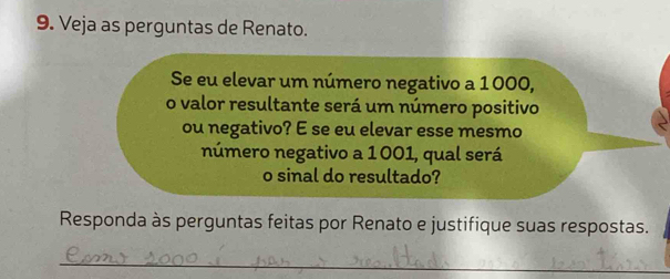 Veja as perguntas de Renato. 
Se eu elevar um número negativo a 1000, 
o valor resultante será um número positivo 
ou negativo? E se eu elevar esse mesmo 
número negativo a 1001, qual será 
o sinal do resultado? 
Responda às perguntas feitas por Renato e justifique suas respostas. 
_