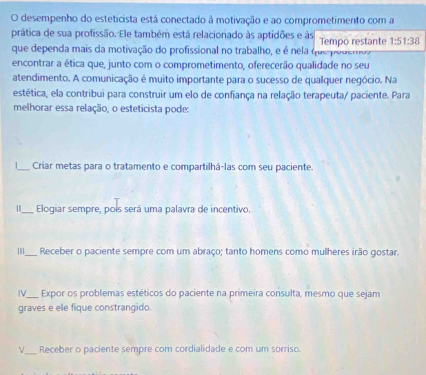 desempenho do esteticista está conectado à motivação e ao comprometimento com a
prática de sua profissão. Ele também está relacionado às aptidões e às Tempō restante 1:51:38
que dependa mais da motivação do profissional no trabalho, e é nela que podemoa
encontrar a ética que, junto com o comprometimento, oferecerão qualidade no seu
atendimento. A comunicação é muito importante para o sucesso de qualquer negócio. Na
estética, ela contribui para construir um elo de confiança na relação terapeuta/ paciente. Para
melhorar essa relação, o esteticista pode:
_Criar metas para o tratamento e compartilhá-las com seu paciente.
1_ Elogiar sempre, pois será uma palavra de incentivo.
|||_ Receber o paciente sempre com um abraço; tanto homens como mulheres irão gostar.
IV_ Expor os problemas estéticos do paciente na primeira consulta, mesmo que sejam
graves e ele fique constrangido.
V_ Receber o paciente sempre com cordialidade e com um sorriso.