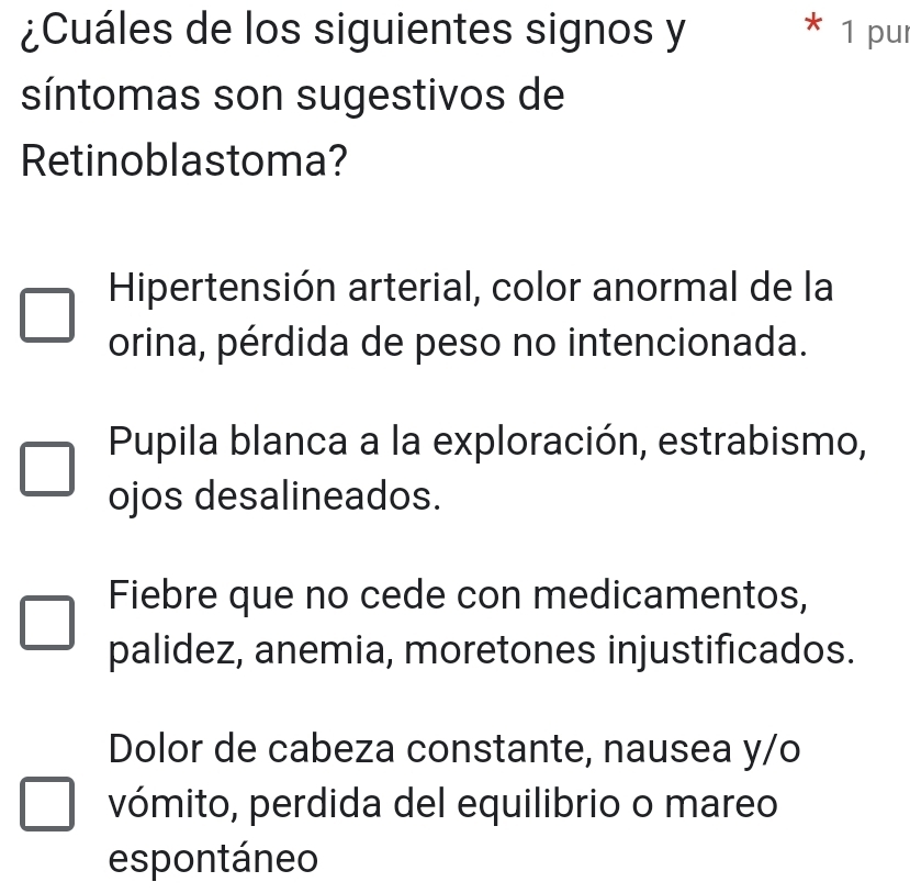 ¿Cuáles de los siguientes signos y * 1 pur
síntomas son sugestivos de
Retinoblastoma?
Hipertensión arterial, color anormal de la
orina, pérdida de peso no intencionada.
Pupila blanca a la exploración, estrabismo,
ojos desalineados.
Fiebre que no cede con medicamentos,
palidez, anemia, moretones injustificados.
Dolor de cabeza constante, nausea y/o
vómito, perdida del equilibrio o mareo
espontáneo