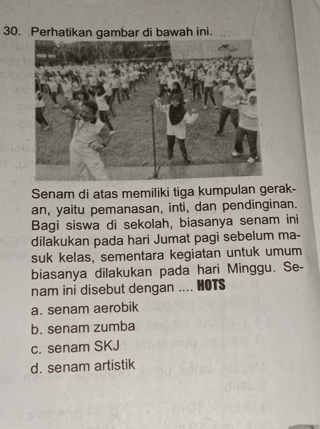 Perhatikan gambar di bawah ini.
Senam di atas memiliki tiga kumpulan gerak-
an, yaitu pemanasan, inti, dan pendinginan.
Bagi siswa di sekolah, biasanya senam ini
dilakukan pada hari Jumat pagi sebelum ma-
suk kelas, sementara kegiatan untuk umum
biasanya dilakukan pada hari Minggu. Se-
nam ini disebut dengan .... HOTS
a. senam aerobik
b. senam zumba
c. senam SKJ
d. senam artistik