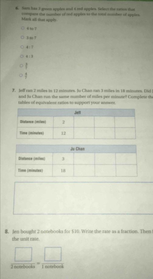 Sam has 3 green apples and 4 red apples. Select the ratios that
compare the number of red apples to the total number of appies.
Mark all that apply.
4 to ?
3 to 7
4:7
4:3
 3/7 
 4/7 
7. Jeff ran 2 miles in 12 minutes. Ju Chan ran 3 miles in 18 minutes. Did
and Ju Chan run the same number of miles per minute? Complete the
tables of equivalent ratios to support your answer.
8. Jen bought 2 notebooks for $10. Write the rate as a fraction. Then
the unit rate.
 □ /2notebooks = □ /1notebook 