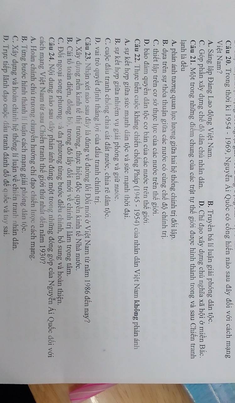 Trong thời kì 1954 - 1969, Nguyễn Ái Quốc có cống hiến nào sau đây đối với cách mạng
Việt Nam?
A. Sáng lập Đảng Lao động Việt Nam. B. Truyền bá lí luận giải phóng dân tộc.
C. Góp phần xây dựng chế độ dân chủ nhân dân. D. Chỉ đạo xây dựng chủ nghĩa xã hội ở miền Bắc.
Câu 21. Một trong những điểm chung của các trật tự thế giới được hình thành trong và sau Chiến tranh
lạnh là đều
A. phản ánh tương quan lực lượng giữa hai hệ thống chính trị đối lập.
B. dựa trên sự thỏa thuận giữa các nước có cùng chế độ chính trị.
C. thiết lập trên cơ sở thực lực của các nước trên thế giới.
D. bảo đảm quyền dân tộc cơ bản của các nước trên thế giới.
Câu 22. Thực tiễn cuộc kháng chiến chống Pháp (1945 - 1954) của nhân dân Việt Nam không phản ánh
A. sự kết hợp giữa sức mạnh dân tộc và sức mạnh thời đại.
B. sự kết hợp giữa nhiệm vụ giải phóng và giữ nước.
C. cuộc đấu tranh chống chia cắt đất nước, chia rẽ dân tộc.
D. vai trò quyết định thắng lợi của đấu tranh chính trị.
Câu 23. Nhận xét nào sau đây là đúng về đường lối Đổi mới ở Việt Nam từ năm 1986 đến nay?
A. Xây dựng nền kinh tế thị trường, thực hiện độc quyền kinh tế Nhà nước.
B. Cải tổ toàn điện, đồng bộ, trong đó lấy đổi mới về chính trị làm trọng tâm.
C. Đối ngoại song phương và đa phương từng bước điều chỉnh, bổ sung và hoàn thiện.
Câu 24. Nội dung nào sau dây phản ánh đúng một trong những đóng góp của Nguyễn Ái Quốc đối với
cách mạng Việt Nam từ sau Chiến tranh thế giới thứ nhất đến năm 1930?
A. Hoàn chỉnh chú trương chuyển hướng chỉ đạo chiến lược cách mạng.
B. Từng bước hình thành lí luận cách mạng giải phóng dân tộc.
C. Xây dựng và hoàn chính hệ thống lí luận về chiến tranh nhân dân.
D. Trực tiếp lãnh đạo cuộc đấu tranh đánh đổ đế quốc và tay sai.