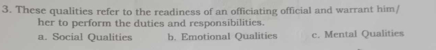 These qualities refer to the readiness of an officiating official and warrant him/
her to perform the duties and responsibilities.
a. Social Qualities b. Emotional Qualities c. Mental Qualities