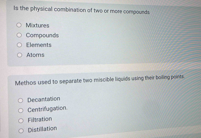 Is the physical combination of two or more compounds
Mixtures
Compounds
Elements
Atoms
Methos used to separate two miscible liquids using their boiling points.
Decantation
Centrifugation.
Filtration
Distillation