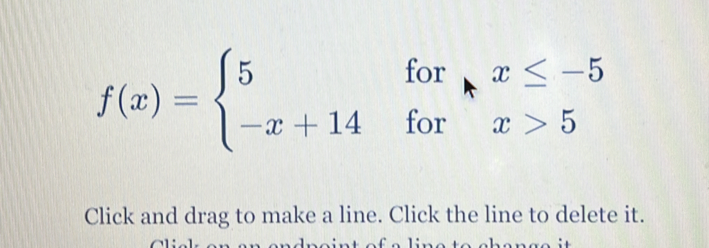 f(x)=beginarrayl 5forx≤ -5 -x+14forx>5endarray.
Click and drag to make a line. Click the line to delete it.