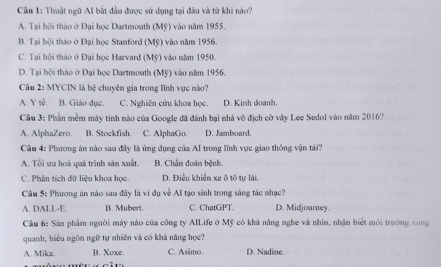 Thuật ngữ AI bắt đầu được sử dụng tại đầu và từ khi nào?
A. Tại hội thảo ở Đại học Dartmouth (Mỹ) vào năm 1955.
B. Tại hội thảo ở Đại học Stanford (Mỹ) vào năm 1956.
C. Tại hội thảo ở Đại học Harvard (Mỹ) vào năm 1950.
D. Tại hội thảo ở Đại học Dartmouth (Mỹ) vào năm 1956.
Câu 2: MYCIN là hệ chuyên gia trong lĩnh vực nào?
A. Y tế, B. Giáo dục. C. Nghiên cứu khoa học. D. Kinh doanh.
Câu 3: Phần mềm máy tính nào của Google đã đánh bại nhà vô địch cờ vây Lee Sedol vào năm 2016?
A. AlphaZero. B. Stockfish. C. AlphaGo. D. Jamboard.
Câu 4: Phương án nào sau đây là ứng dụng của AI trong lĩnh vực giao thông vận tải?
A. Tối ưu hoá quá trình sản xuất. B. Chần đoán bệnh.
C. Phân tích dữ liệu khoa học. D. Điều khiển xe ô tô tự lái.
Câu 5: Phương án nào sau đây là ví dụ về AI tạo sinh trong sáng tác nhạc?
A. DALL-E. B. Mubert. C. ChatGPT. D. Midjourney.
Câu 6: Sản phẩm người máy nào của công ty AILife ở Mỹ có khả năng nghe và nhìn, nhận biết môi trường xung
quanh, hiểu ngôn ngữ tự nhiên và có khả năng học?
A. Mika. B. Xoxe. C. Asimo. D. Nadine.