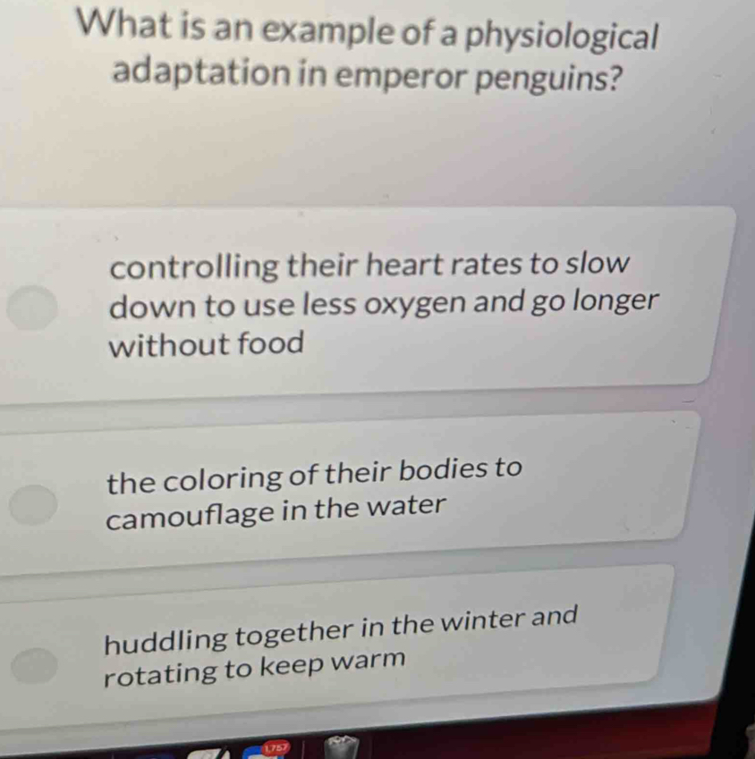 What is an example of a physiological
adaptation in emperor penguins?
controlling their heart rates to slow
down to use less oxygen and go longer
without food
the coloring of their bodies to
camouflage in the water
huddling together in the winter and
rotating to keep warm