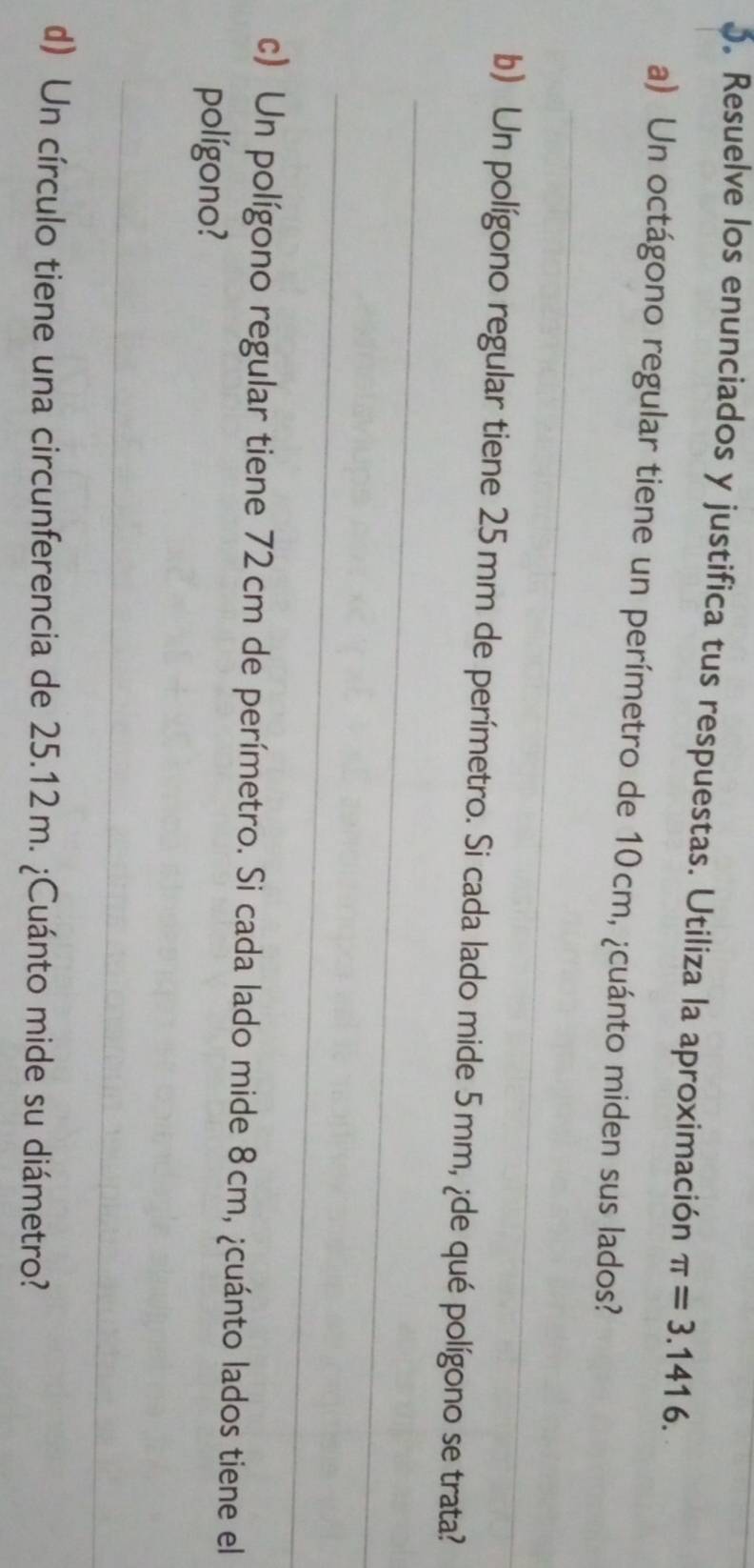 Resuelve los enunciados y justifica tus respuestas. Utiliza la aproximación π =3.1416. 
a) Un octágono regular tiene un perímetro de 10cm, ¿cuánto miden sus lados? 
_ 
_ 
b) Un polígono regular tiene 25mm de perímetro. Si cada lado mide 5 mm, ¿de qué polígono se trata? 
_ 
c) Un polígono regular tiene 72cm de perímetro. Si cada lado mide 8cm, ¿cuánto lados tiene el 
polígono? 
_ 
d) Un círculo tiene una circunferencia de 25.12m. ¿Cuánto mide su diámetro?