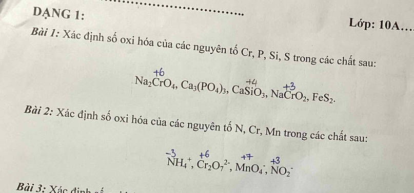 DANG 1: 
Lóp: 10A... 
Bài 1: Xác định số oxi hóa của các nguyên tố Cr, P, Si, S trong các chất sau:
Na_2CrO_4, Ca_3(PO_4)_3. CaSiO_3, NaCrO_2, FeS_2. 
Bài 2: Xác định số oxi hóa của các nguyên tố N, Cr, Mn trong các chất sau:
NH_4^(+, Cr_2)O_7^(2-), MnO_4^-, NO_2^-
Bài 3: Xác định