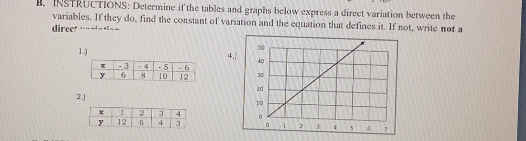 INSTRUCTIONS: Determine if the tables and graphs below express a direct variation between the 
variables. If they do, find the constant of variation and the equation that defines it. If not, write not a 
direct vaviation 
1.) 4. 

2.]