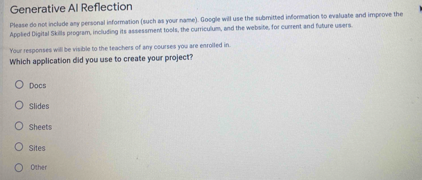 Generative Al Reflection
Please do not include any personal information (such as your name). Google will use the submitted information to evaluate and improve the
Applied Digital Skills program, including its assessment tools, the curriculum, and the website, for current and future users.
Your responses will be visible to the teachers of any courses you are enrolled in.
Which application did you use to create your project?
Docs
Slides
Sheets
Sites
Other