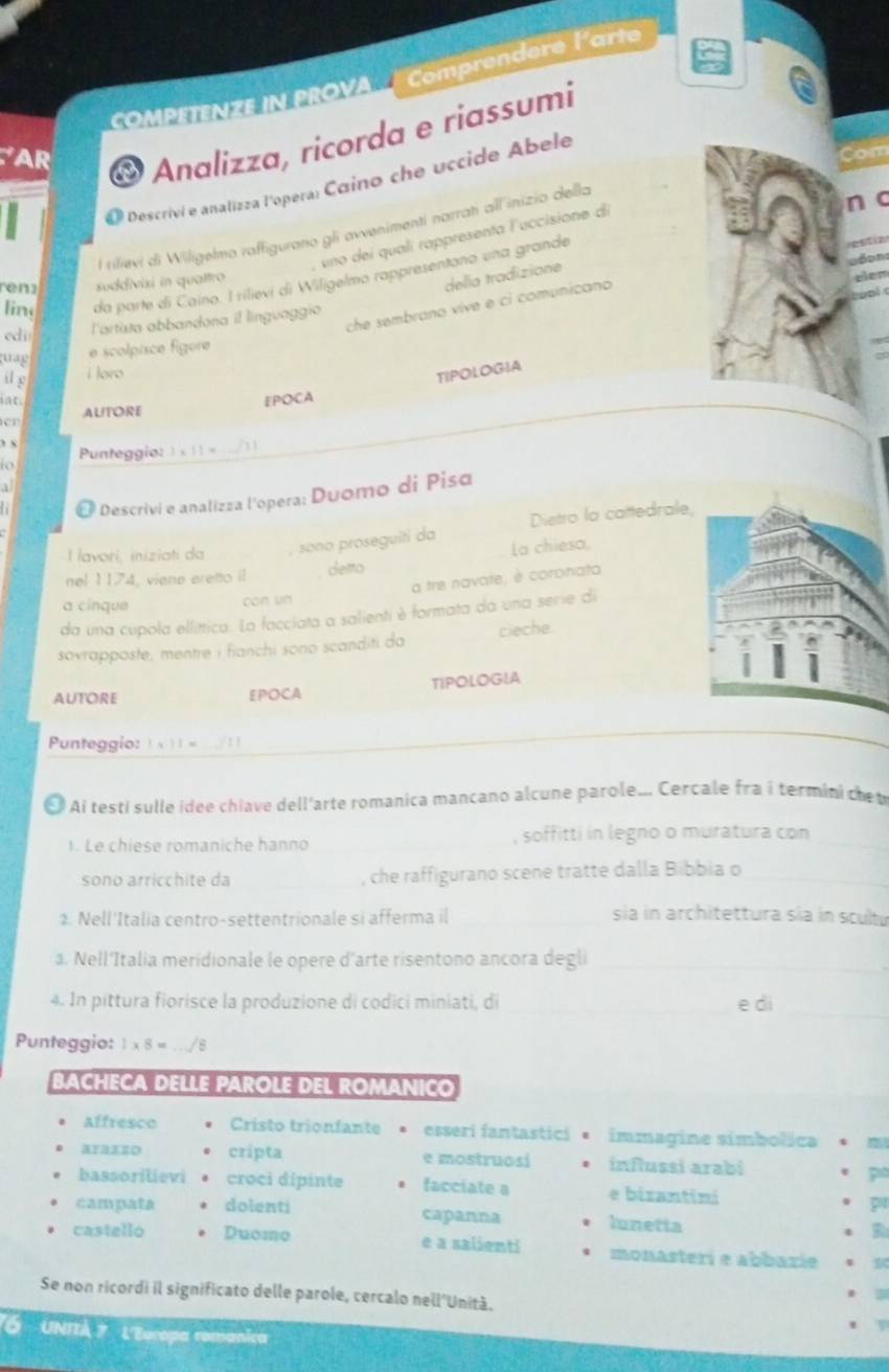 Comprendere l'arte
COmPETeNZe in PROVA
AR
O Analizza, ricorda e riassumi
D  Descrivi e analizza l'opera: Caino che uccide Abele
Com
l rilievi di Wiligelmo raffigurano gli avvenimentí narratí all inizio della
n c
, uno dei qualí rappresenta luccisione d
lin da parte di Caino. I rilievi di Wiligelmo rappresentano una grande
reny suddivisi in qualtro
della tradizione
che sembrano vive e ci comunicano
cdi l'artata abbandona il línguaggía
quag
e scolpisce figure
il g
i loro
TIPOLOGIA
a C 
r AUTORE EPOCA
” x
Punteggio: 3* 11= /
t 
a
O Descrivi e analizza l'opera: Duomo di Pisa
Dietro la cattedrale,
l lavori, iniziati da sono proseguiti da La chiesa.
nel 1174, viene eretto il detto
a tre navate, è coronata
a cínque con un
da una cupola ellíttica. La facciata a salienti è formata da una serie di
sovrapposte, mentre i fianchi sono scanditi da cieche
TIPOLOGIA
AUTORE EPOCA
Punteggio: 1* 11= /11_
_
O Ai testi sulle ídee chiave dell'arte romanica mancano alcune parole... Cercale fra i termini ce t
1. Le chiese romaniche hanno _, soffitti in legno o muratura con_
sono arricchite da _, che raffigurano scene tratte dalla Bibbia o_
2. Nell'Italia centro-settentrionale si afferma il_ sia in architettura sía in scultu
a. Nell'Italia meridionale le opere d'arte risentono ancora degli_
4. In pittura fiorisce la produzione di codici miniati, di _e di_
Punteggio: 1* 8=./8
BACHECA DELLE PAROLE DEL ROMANICO
affresco Cristo trionfante esseri fantastici immagine símbolica
araxzo cripta e mostruosí influssi arabi p
bassorilievi croci dipinte facciate a e bizantini
capanna
pr
campata dolenti lunetta R
castello Duomo e a salienti monasterí e abbazíe
Se non ricordi il significato delle parole, cercalo nell'Unità.
. 3
t
*6 UNITÀ 7  L'Europa remanica