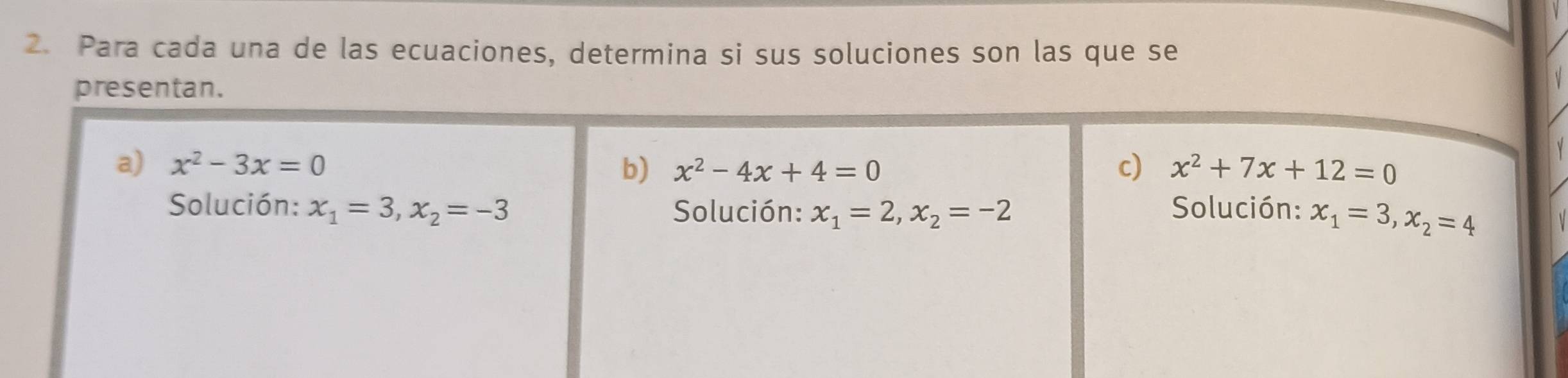 Para cada una de las ecuaciones, determina si sus soluciones son las que se 
presentan. 
a) x^2-3x=0 b) x^2-4x+4=0 c) x^2+7x+12=0
Solución: x_1=3, x_2=-3 Solución: x_1=2, x_2=-2 Solución: x_1=3, x_2=4