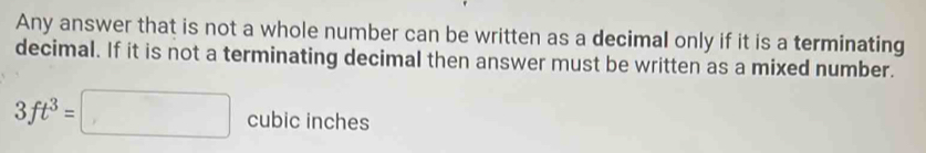 Any answer that is not a whole number can be written as a decimal only if it is a terminating 
decimal. If it is not a terminating decimal then answer must be written as a mixed number.
3ft^3=□ cubic inches