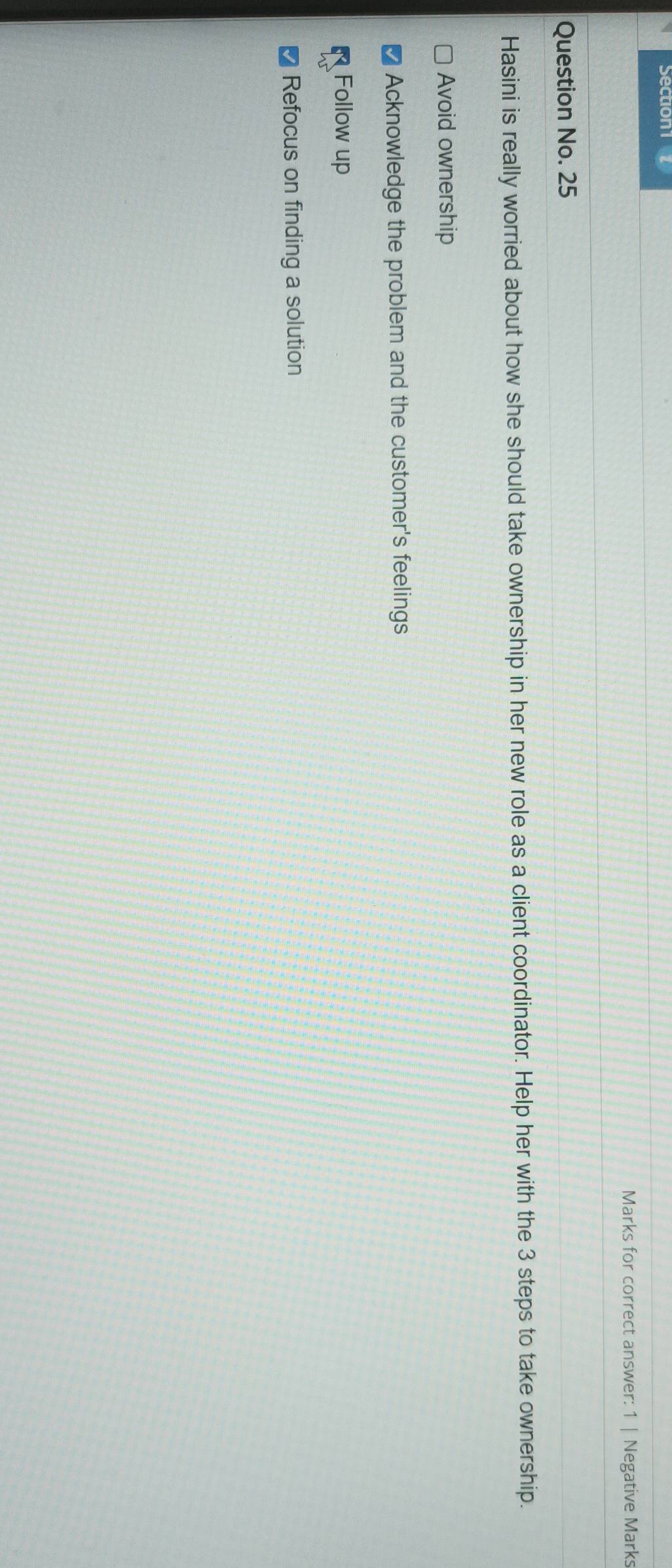 Marks for correct answer: 1 | Negative Marks
Question No. 25
Hasini is really worried about how she should take ownership in her new role as a client coordinator. Help her with the 3 steps to take ownership.
Avoid ownership
Acknowledge the problem and the customer's feelings
Follow up
Refocus on finding a solution