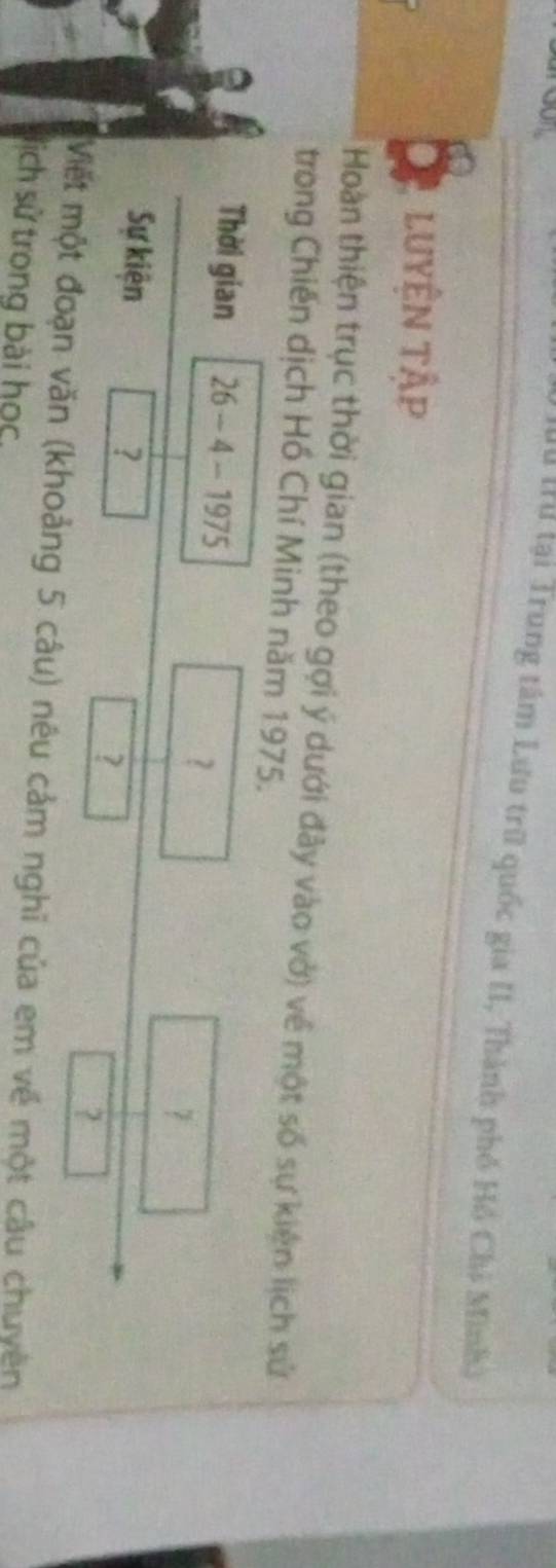 Mu Irư lại Trung tâm Lưu trữ quốc gia II, Thành phố Hồ Chi Minhà 
. luyệN tập 
Hoàn thiện trục thời gian (theo gợi ý dưới đây vào vở) về một số sự kiện lịch sử 
trong Chiến dịch Hồ Chí Minh năm 1975. 
Thời gian 26 - 4 - 1975 
？
□ 7 □ 
Sự kiện ? 
? 
x_11 ? 
Mết một đoạn văn (khoảng 5 câu) nêu cảm nghĩ của em về một câu chuyên 
lịch sử trong bài học,