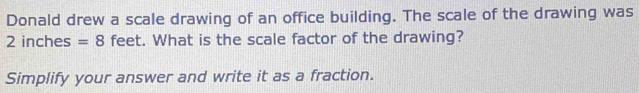 Donald drew a scale drawing of an office building. The scale of the drawing was
2 inches =8 feet. What is the scale factor of the drawing? 
Simplify your answer and write it as a fraction.