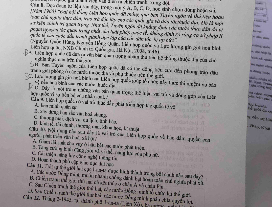 Bó quốc gia thành viên văn điễn ra chiến tranh, xung đột.
Câu 8. Đọc đoạn tư liệu sau đây, trong mỗi ý A, B, C, D, học sinh chọn đúng hoặc sai.
Le   
[Năm 1960] "Đại hội đồng Liên hợp quốc đã thông qua bản Tuyên ngôn về thủ tiêu hoàn
toàn chủ nghĩa thực dân, trao trà độc lập cho các quốc gia và dân tộcthuộc địa. Đó là một
sự kiện chính trị quan trọng. Như thế, Tuyên ngôn đã khăng định các nước thực dân đã vi
j tón
phạm nguyên tắc quan trọng nhất của luật pháp quốc tế; khắng định rõ ràng cơ sở pháp lí
quốc tế của cuộc đấu tranh giành độc lập của các dân tộc bị áp bức".
n dền dni
(Nguyễn Quốc Hùng, Nguyễn Hồng Quân, Liên hợp quốc và Lực lượng gìn giữ hoà bình
cường quốc
Liên hợp quốc, NXB Chính trị Quốc gia, Hà Nội, 2008, tr.46)
a, đậu biệt là
DA. Liên hợp quốc đã đưa ra văn bản quan trọng nhằm thủ tiêu hệ thống thuộc địa của chủ
kinh tổ, quân
nghĩa thực dân trên thế giới.
ực ngày càng
B. Bản Tuyên ngôn của Liên hợp quốc đã có tác động tiêu cực đến phong trào đấu
n đúng hoặc
tranh giải phóng ở các nước thuộc địa và phụ thuộc trên thế giới.
nhiều nhân tổ
C. Lực lượng gìn giữ hoà bình của Liên hợp quốc giúp tổ chức này thực thì nhiệm vụ bảo
lỹ, Nga, Trun
vệ nền hoà bình của các nước thuộc địa.
:  gia tổng hợ
D. Đây là một trong những văn bản quan trọng thể hiện vai trò và đóng góp của Liên
ùa cách mạn
hợp quốc vì sự tiến bộ của nhân loại. /
yên trên cục
Câu 9. Liên hợp quốc có vai trò thúc đầy phát triển hợp tác quốc tế về
A. liên minh quân sự.
:ực I-an-ta.   hể giới đa cụ
B. xây dựng bản sắc văn hoá chung.
g đến sự hìn
C. thương mại, dịch vụ, du lịch, tỉnh báo.
D. kinh tế, tài chính, thương mại, khoa học, kĩ thuật.
, Pháp, Nhật
Câu 10. Nội dung nào sau đây là vai trò của Liên hợp quốc về bảo đảm quyền con
người, phát triển văn hoá, xã hội?
A. Giảm lãi suất cho vay ở hầu hết các nước phát triển.
B. Tăng cường bình đẳng giới và vị thế, năng lực của phụ nữ.
C. Cải thiện năng lực công nghệ thông tin.
D. Hoàn thành phổ cập giáo dục đại học.
Câu 11. Trật tự thế giới hai cực I-an-ta được hình thành trong bối cảnh nào sau đây?
A. Các nước Đồng minh muốn nhanh chóng đánh bại hoàn toàn chủ nghĩa phát xít.
B. Chiến tranh thế giới thứ hai đã kết thúc ở châu Á và châu Phi.
C. Sau Chiến tranh thế giới thứ hai, các nước Đồng minh tổ chức lại thế giới.
D. Sau Chiến tranh thế giới thứ hai, các nước Đồng mình phân chia quyền lợi.
Câu 12. Tháng 2-1945, tại thành phố 1-an-ta (Liên Xô), ba c ường