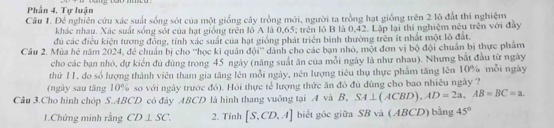 Phần 4. Tự luận 
Câu 1. Để nghiên cứu xác suất sống sót của một giống cây trồng mới, người ta trồng hạt giống trên 2 lô đất thí nghiệm 
khác nhau. Xác suất sống sốt của hạt giống trên lỗ A là 0, 65; trên lồ B là 0, 42. Lặp lại thi nghiệm nêu trên với đầy 
đủ các điều kiện tương đồng, tính xác suất của hạt giống phát triển bình thường trên ít nhất một lô đất. 
Câu 2. Mùa hè năm 2024, đề chuẩn bị cho “học kỉ quân đội” dành cho các bạn nhỏ, một đơn vị bộ đội chuẩn bị thực phẩm 
cho các bạn nhỏ, dự kiển đủ dùng trong 45 ngày (năng suất ăn của mỗi ngày là như nhau). Nhưng bắt đầu từ ngày 
thứ 11, do số lượng thành viên tham gia tăng lên mỗi ngày, nên lượng tiêu thụ thực phẩm tăng lên 10% mỗi ngày 
(ngày sau tăng 10% so với ngày trước đó). Hỏi thực tế lượng thức ăn đó đủ dùng cho bao nhiêu ngày ? 
Câu 3.Cho hình chóp S. ABCD có đáy ABCD là hình thang vuông tại A và B, SA⊥ (ACBD), AD=2a, AB=BC=a. 
1.Chứng minh rằng CD⊥ SC. 2. Tính [S,CD,A] biết góc giữa SB và ( ABCD) bằng 45°