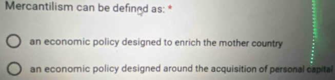 Mercantilism can be defined as: *
an economic policy designed to enrich the mother country
an economic policy designed around the acquisition of personal capital