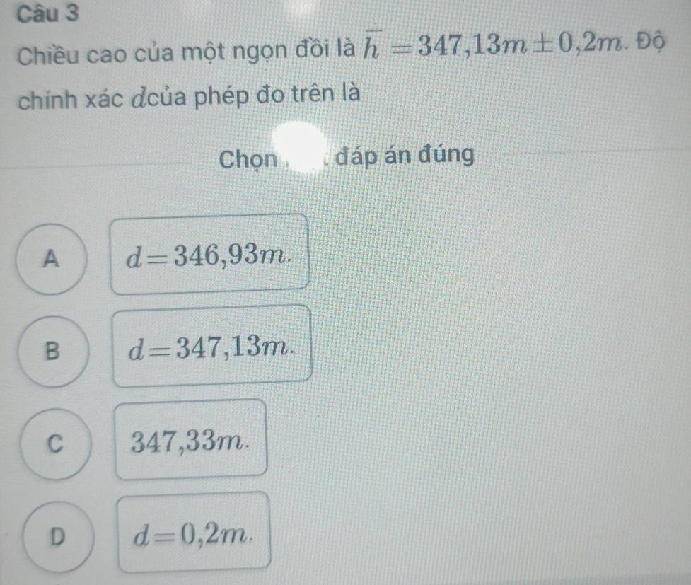 Chiều cao của một ngọn đồi là overline h=347,13m± 0,2m. Dhat 
chính xác của phép đo trên là
Chọn đáp án đúng
A d=346,93m.
B d=347,13m.
C 347,33m.
D d=0,2m.