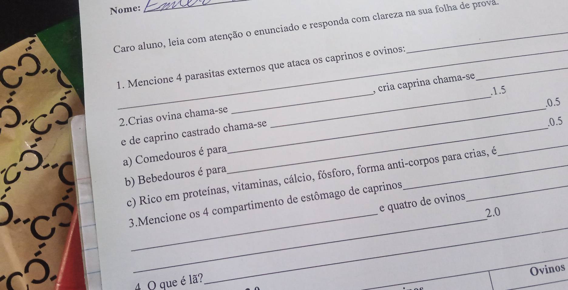 Nome: 
_ 
Caro aluno, leia com atenção o enunciado e responda com clareza na sua folha de prova 
1. Mencione 4 parasitas externos que ataca os caprinos e ovinos:_ 
. 1.5
_ 
2.Crias ovina chama-se __, cria caprina chama-se 
. 0.5
e de caprino castrado chama-se 
. 0.5
a) Comedouros é para 
_ 
b) Bebedouros é para 
c) Rico em proteínas, vitaminas, cálcio, fósforo, forma anti-corpos para crias, é 
e quatro de ovinos 
3.Mencione os 4 compartimento de estômago de caprinos 
a __2.0 

Ovinos 

4 O que é lã? 
_