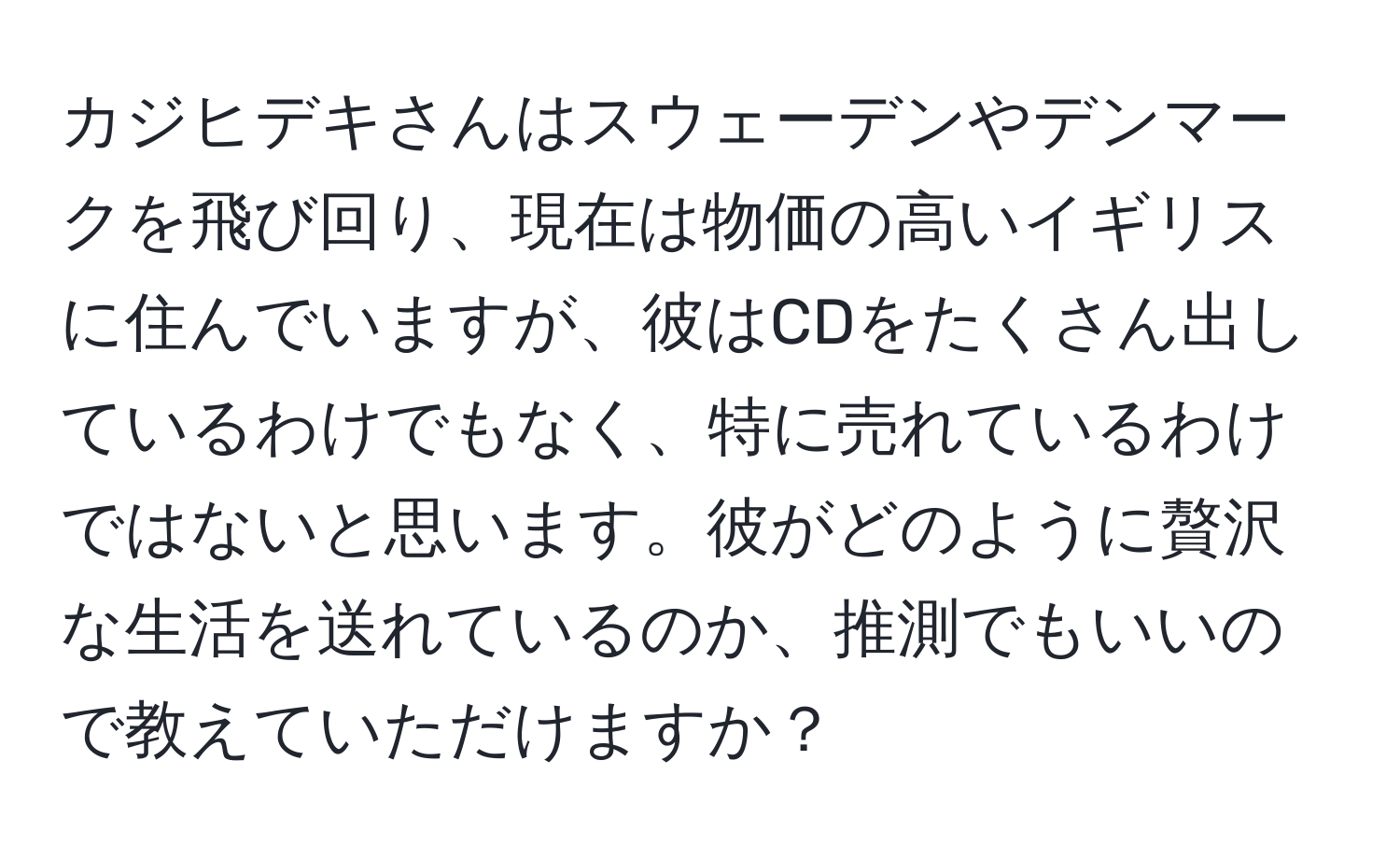 カジヒデキさんはスウェーデンやデンマークを飛び回り、現在は物価の高いイギリスに住んでいますが、彼はCDをたくさん出しているわけでもなく、特に売れているわけではないと思います。彼がどのように贅沢な生活を送れているのか、推測でもいいので教えていただけますか？