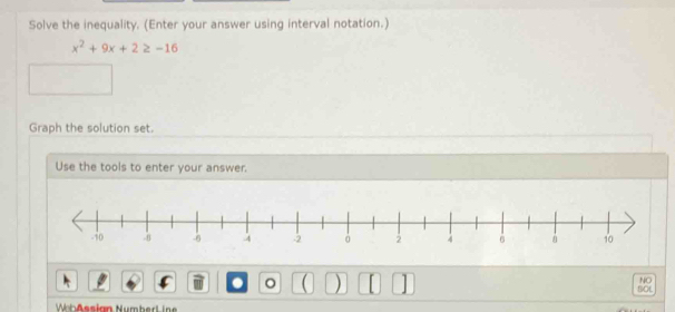 Solve the inequality. (Enter your answer using interval notation.)
x^2+9x+2≥ -16
Graph the solution set. 
Use the tools to enter your answer. 
. 。 ( ) [ 
NO 
BOL 
h ßssign Numberl iae