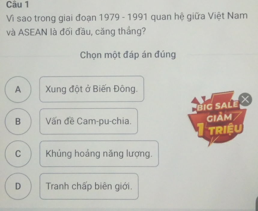 Vì sao trong giai đoạn 1979 - 1991 quan hệ giữa Việt Nam
và ASEAN là đối đầu, căng thắng?
Chọn một đáp án đúng
A Xung đột ở Biến Đông.
big sAle ×
B Vấn đề Cam-pu-chia.
gIảm
I triệu
C Khủng hoảng năng lượng.
D Tranh chấp biên giới.