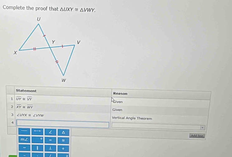 Complete the proof that △ UXY≌ △ VWY. 
Statement Reason 
1 overline UY≌ overline VY
Siven 
2 overline XY≌ overline WY Given 
3 ∠ UYX≌ ∠ VYW Vertical Angle Theorem 
4 
— ← L a 
Add line 
m∠ 。 = 
~ 1 + 
-