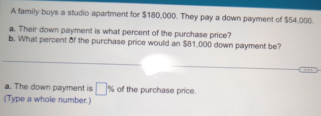 A family buys a studio apartment for $180,000. They pay a down payment of $54,000. 
a. Their down payment is what percent of the purchase price? 
b. What percent of the purchase price would an $81,000 down payment be? 
a. The down payment is □ % of the purchase price. 
(Type a whole number.)