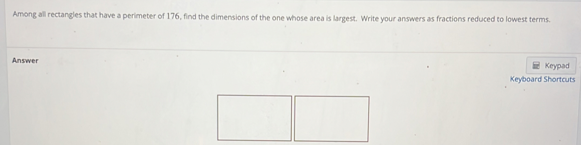 Among all rectangles that have a perimeter of 176, find the dimensions of the one whose area is largest. Write your answers as fractions reduced to lowest terms. 
Answer 
Keypad 
Keyboard Shortcuts