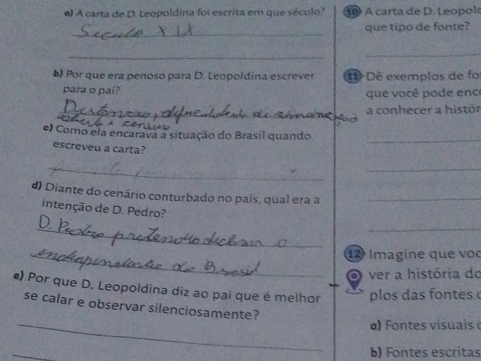 A carta de D. Leopoldina foi escrita em que século? 1 A carta de D. Leopole 
_ 
que tipo de fonte? 
_ 
_ 
b Por que era penoso para D. Leopoldina escrever 1 Dê exemplos de fo 
para o pai? que você pode enc 
_ 
_ a conhecer a histór 
C 
e) Como ela encarava a situação do Brasil quando 
escreveu a carta? 
_ 
__ 
d) Diante do cenário conturbado no país, qual era a_ 
intenção de D. Pedro? 
_ 
_ 
_12 Imagine que voc 
ver a história do 
e) Por que D. Leopoldina diz ao pai que é melhor plos das fontes 
se calar e observar silenciosamente? 
_ α) Fontes v isuais 
_ 
b) Fontes escritas