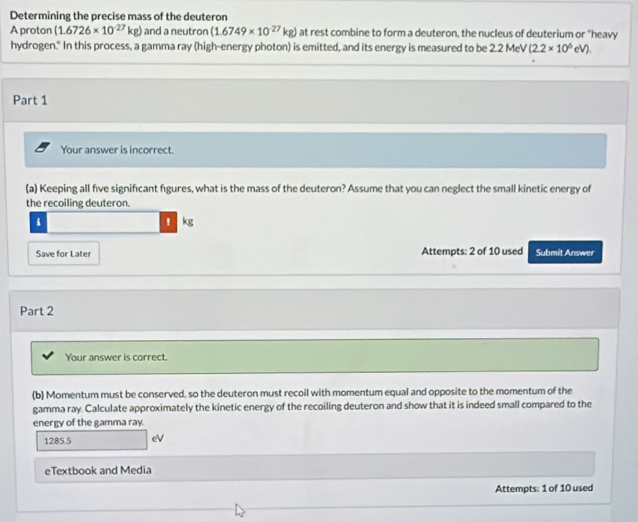 Determining the precise mass of the deuteron 
A proton (1.6726* 10^(-27)kg) and a neutron (1.6749* 10^(-27)kg) at rest combine to form a deuteron, the nucleus of deuterium or "heavy 
hydrogen." In this process, a gamma ray (high-energy photon) is emitted, and its energy is measured to be 2.2N 1eV (2.2* 10^6eV). 
Part 1 
Your answer is incorrect. 
(a) Keeping all five signifcant fgures, what is the mass of the deuteron? Assume that you can neglect the small kinetic energy of 
the recoiling deuteron. 
i 
! kg
Save for Later Attempts: 2 of 10 used Submit Answer 
Part 2 
Your answer is correct. 
(b) Momentum must be conserved, so the deuteron must recoil with momentum equal and opposite to the momentum of the 
gamma ray. Calculate approximately the kinetic energy of the recoiling deuteron and show that it is indeed small compared to the 
energy of the gamma ray.
1285.5
eV 
eTextbook and Media 
Attempts: 1 of 10 used