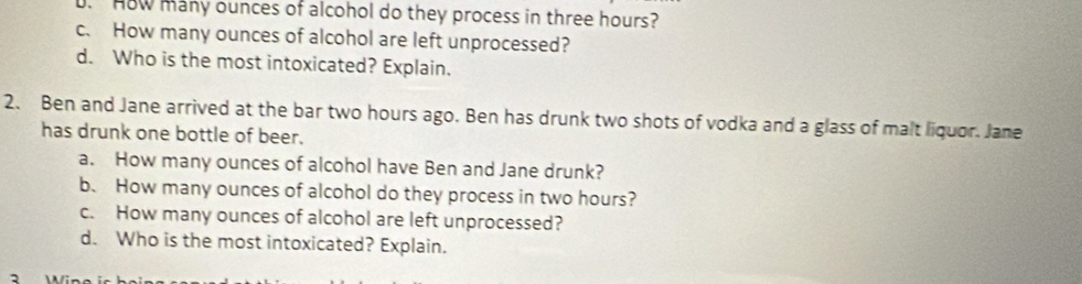 HoW many ounces of alcohol do they process in three hours? 
c. How many ounces of alcohol are left unprocessed? 
d. Who is the most intoxicated? Explain. 
2. Ben and Jane arrived at the bar two hours ago. Ben has drunk two shots of vodka and a glass of malt liquor. Jane 
has drunk one bottle of beer. 
a. How many ounces of alcohol have Ben and Jane drunk? 
b. How many ounces of alcohol do they process in two hours? 
c. How many ounces of alcohol are left unprocessed? 
d. Who is the most intoxicated? Explain. 
2 Win