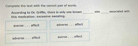 Complete the text with the correct pair of words.
According to Dr. Griffin, there is only one known _side _associated with
this medication: excessive sweating.
averse . . . affect adverse . . . affect
adverse effect averse . _effect