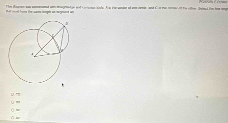 POSSBLE POIT
The fagram was constructed with straightedge and compass tools. A is the center of one circle, and C is the center of the other. Select the lime seg
that must have the same length as segment AB
∞
BD
BC
AC