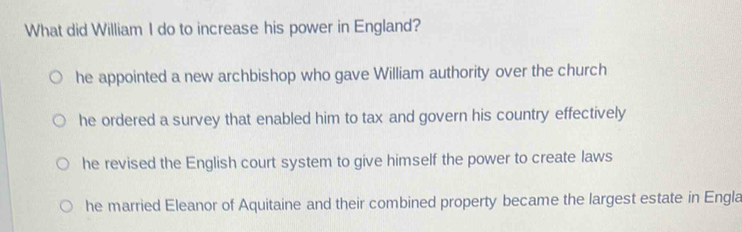 What did William I do to increase his power in England?
he appointed a new archbishop who gave William authority over the church
he ordered a survey that enabled him to tax and govern his country effectively
he revised the English court system to give himself the power to create laws
he married Eleanor of Aquitaine and their combined property became the largest estate in Engla