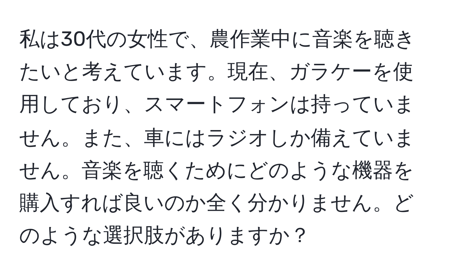 私は30代の女性で、農作業中に音楽を聴きたいと考えています。現在、ガラケーを使用しており、スマートフォンは持っていません。また、車にはラジオしか備えていません。音楽を聴くためにどのような機器を購入すれば良いのか全く分かりません。どのような選択肢がありますか？