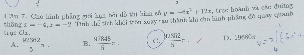 2
1
Câu 7. Cho hình phẳng giới hạn bởi đồ thị hàm số y=-6x^2+12x , trục hoành và các đường
thẳng x=-4, x=-2. Tính thể tích khối tròn xoay tạo thành khi cho hình phẳng đó quay quanh
trục Ox.
A.  92362/5 π.  97848/5 π. D. 19680π
B.
C.  92352/5 π.