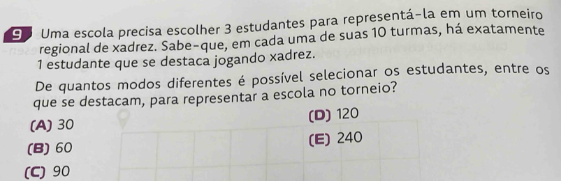 Uma escola precisa escolher 3 estudantes para representá-la em um torneiro
regional de xadrez. Sabe-que, em cada uma de suas 10 turmas, há exatamente
1 estudante que se destaca jogando xadrez.
De quantos modos diferentes é possível selecionar os estudantes, entre os
que se destacam, para representar a escola no torneio?
(A) 30 (D) 120
(B) 60 (E) 240
(C) 90