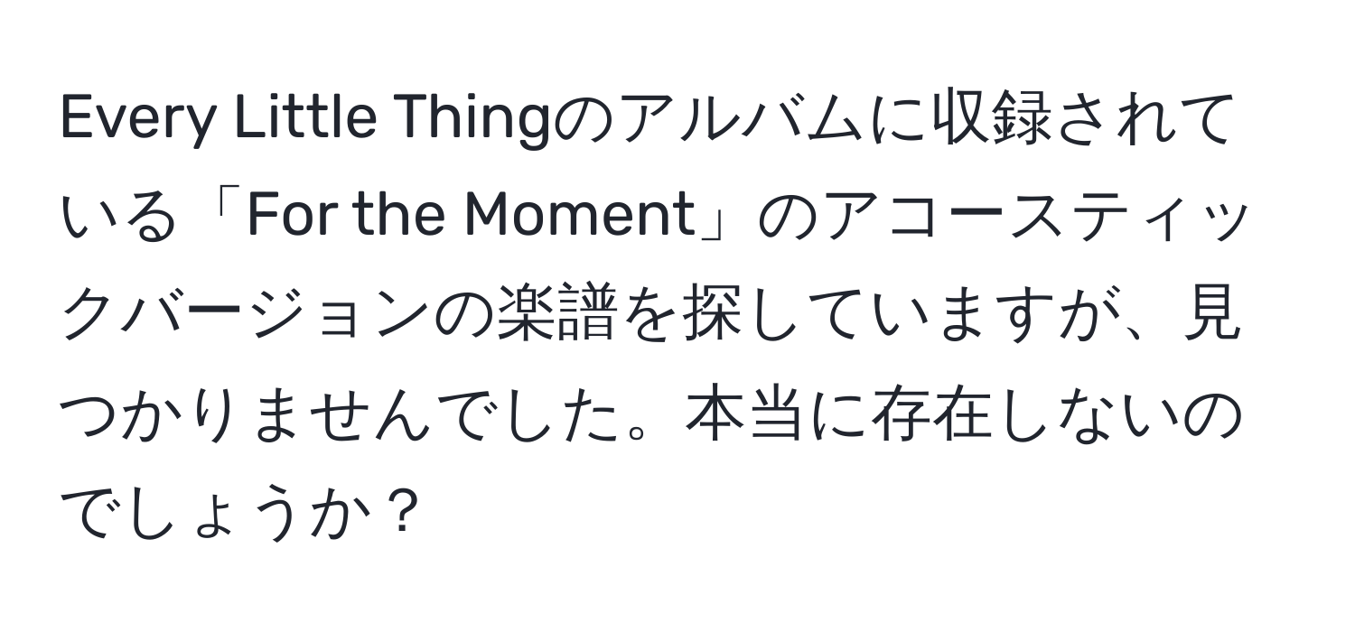 Every Little Thingのアルバムに収録されている「For the Moment」のアコースティックバージョンの楽譜を探していますが、見つかりませんでした。本当に存在しないのでしょうか？