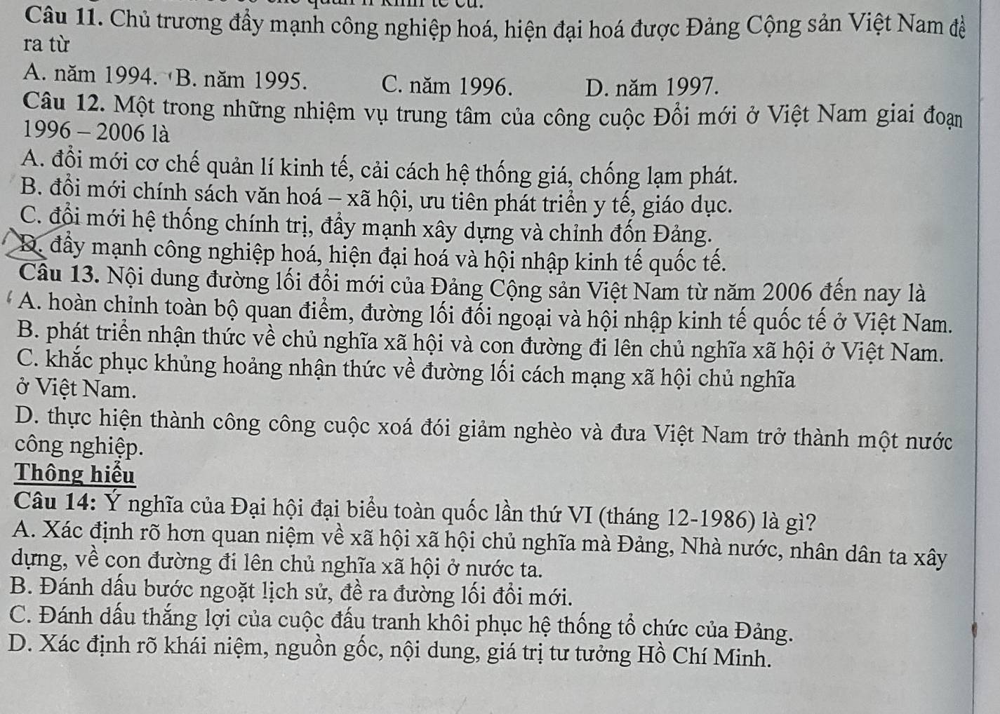 Chủ trương đầy mạnh công nghiệp hoá, hiện đại hoá được Đảng Cộng sản Việt Nam đề
ra từ
A. năm 1994. B. năm 1995. C. năm 1996. D. năm 1997.
Câu 12. Một trong những nhiệm vụ trung tâm của công cuộc Đổi mới ở Việt Nam giai đoạn
1996 - 2006 là
A. đổi mới cơ chế quản lí kinh tế, cải cách hệ thống giá, chống lạm phát.
B. đổi mới chính sách văn hoá - xã hội, ưu tiên phát triển y tế, giáo dục.
C. đổi mới hệ thống chính trị, đầy mạnh xây dựng và chỉnh đốn Đảng.
D. đầy mạnh công nghiệp hoá, hiện đại hoá và hội nhập kinh tế quốc tế.
Câu 13. Nội dung đường lối đồi mới của Đảng Cộng sản Việt Nam từ năm 2006 đến nay là
A. hoàn chỉnh toàn bộ quan điểm, đường lối đối ngoại và hội nhập kinh tế quốc tế ở Việt Nam.
B. phát triển nhận thức về chủ nghĩa xã hội và con đường đi lên chủ nghĩa xã hội ở Việt Nam.
C. khắc phục khủng hoảng nhận thức về đường lối cách mạng xã hội chủ nghĩa
ở Việt Nam.
D. thực hiện thành công công cuộc xoá đói giảm nghèo và đưa Việt Nam trở thành một nước
công nghiệp.
Thông hiểu
Câu 14: Ý nghĩa của Đại hội đại biểu toàn quốc lần thứ VI (tháng 12-1986) là gì?
A. Xác định rõ hơn quan niệm về xã hội xã hội chủ nghĩa mà Đảng, Nhà nước, nhân dân ta xây
dựng, về con đường đi lên chủ nghĩa xã hội ở nước ta.
B. Đánh dấu bước ngoặt lịch sử, đề ra đường lối đổi mới.
C. Đánh dấu thắng lợi của cuộc đấu tranh khôi phục hệ thống tổ chức của Đảng.
D. Xác định rõ khái niệm, nguồn gốc, nội dung, giá trị tư tưởng Hồ Chí Minh.