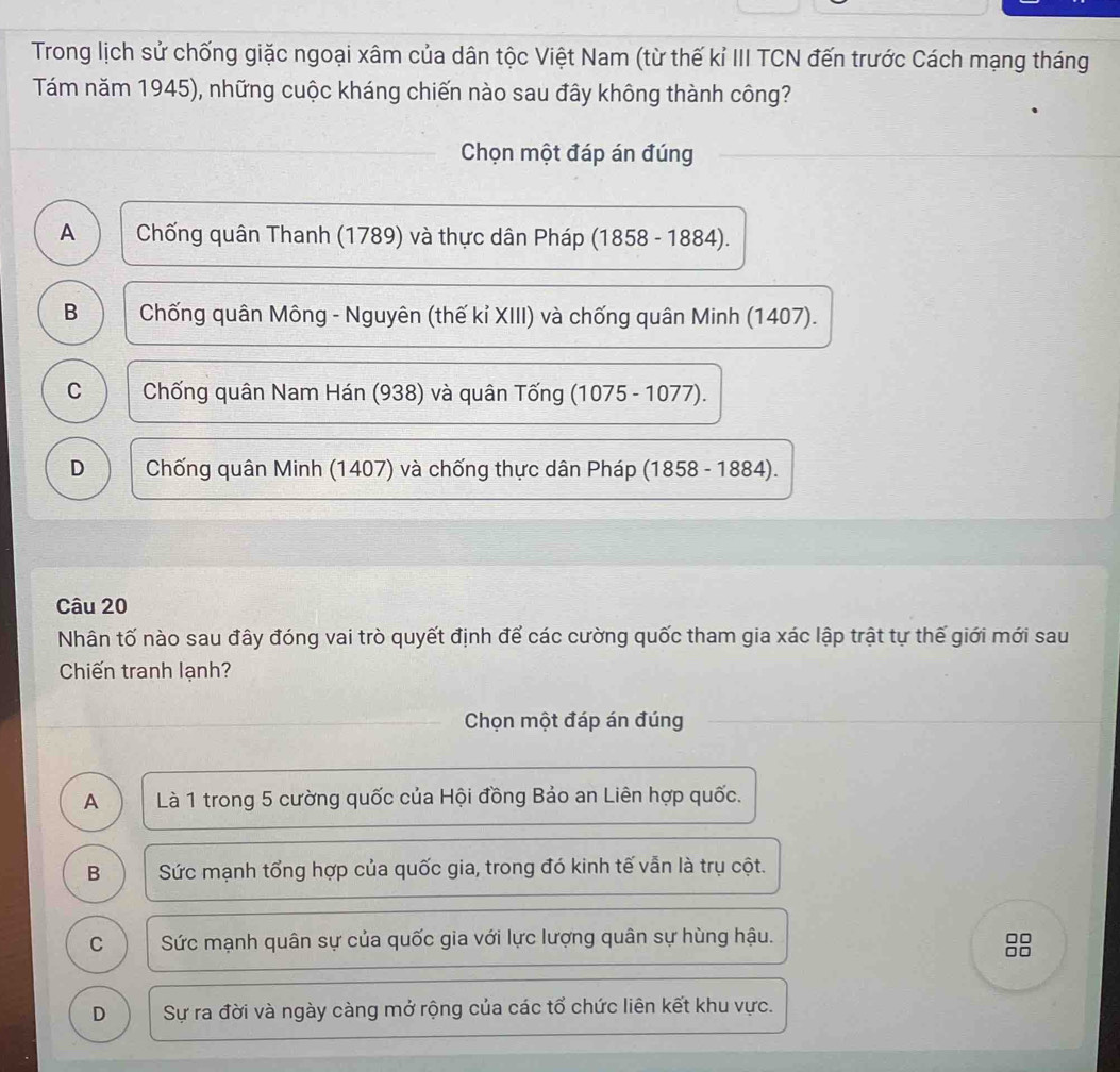 Trong lịch sử chống giặc ngoại xâm của dân tộc Việt Nam (từ thế kỉ III TCN đến trước Cách mạng tháng
Tám năm 1945), những cuộc kháng chiến nào sau đây không thành công?
Chọn một đáp án đúng
A a Chống quân Thanh (1789) và thực dân Pháp (1858 - 1884).
B Chống quân Mông - Nguyên (thế kỉ XIII) và chống quân Minh (1407).
C Chống quân Nam Hán (938) và quân Tống (1075 - 1077).
D Chống quân Minh (1407) và chống thực dân Pháp (1858 - 1884).
Câu 20
Nhân tố nào sau đây đóng vai trò quyết định để các cường quốc tham gia xác lập trật tự thế giới mới sau
Chiến tranh lạnh?
Chọn một đáp án đúng
A Là 1 trong 5 cường quốc của Hội đồng Bảo an Liên hợp quốc.
B Sức mạnh tổng hợp của quốc gia, trong đó kinh tế vẫn là trụ cột.
C Sức mạnh quân sự của quốc gia với lực lượng quân sự hùng hậu.
□□
□□
D Sự ra đời và ngày càng mở rộng của các tổ chức liên kết khu vực.