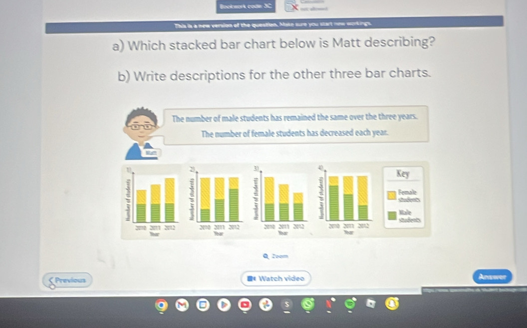 Bookwork coder 3C १९९ कोरसमज
This is a new version of the question. Make sure you start new scrkings.
a) Which stacked bar chart below is Matt describing?
b) Write descriptions for the other three bar charts.
The number of male students has remained the same over the three years.
The number of female students has decreased each year.
Wa'
4
Key
Female
student
Marle
stadents
Yar
Q Zoom
< Previous 《Watch video
Answer