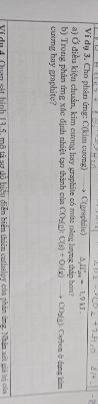 Ví dụ 3. Cho phản ứng: C(kim cương) C(graphite) △ H_(201)°=-1.9kJ. 
a) Ở điều kiện chuẩn, kim cương hay graphite có mức năng lượng thấp hơn? 
b) Trong phản ứng xác định nhiệt tạo thành của CO_2(g):C(s)+O_2(g) CO_2(g) L Carbon ở dạng kim 
cương hay graphite? 
Ví du 4. Quan sát hình 13.5, mô tả sợ đồ biểu diễn biến thiên enthalpy của phản ứng. Nhân xét giả trị củ