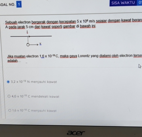 OAL NO. 1 SISA WAKTU
Sebuah electron bergerak dengan kecepatan 5* 10^6 m/s sejajar dengan kawat beran
A pada jarak 5 cm dari kawat seperti gambar di bawah ini
Jika muatan electron 1._ 6* 10^(-19)C , maka gaya Lorentz yang dialami oleh electron terse
adalah…..
3.2* 10^(-18)N menjauhi kawat
4.0* 10^(-18)C mendekati kawat
1.6* 10^(-18)C menjauhi kawat
acer